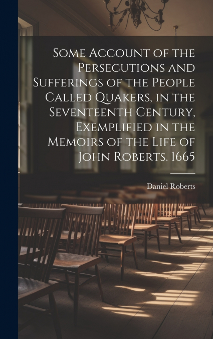 Some Account of the Persecutions and Sufferings of the People Called Quakers, in the Seventeenth Century, Exemplified in the Memoirs of the Life of John Roberts. 1665