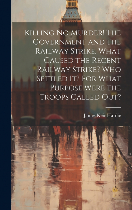 Killing no Murder! The Government and the Railway Strike. What Caused the Recent Railway Strike? Who Settled it? For What Purpose Were the Troops Called out?