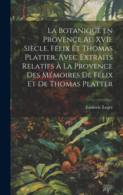 La botanique en Provence au XVIe siècle. Félix et Thomas Platter, avec extraits relatifs à la Provence des mémoires de Félix et de Thomas Platter