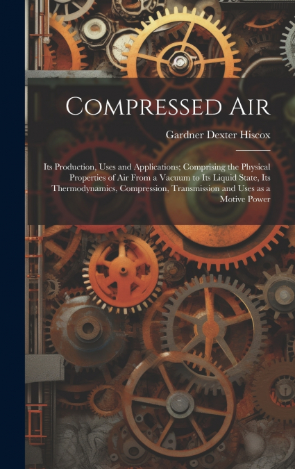 Compressed air; its Production, Uses and Applications; Comprising the Physical Properties of air From a Vacuum to its Liquid State, its Thermodynamics, Compression, Transmission and Uses as a Motive P