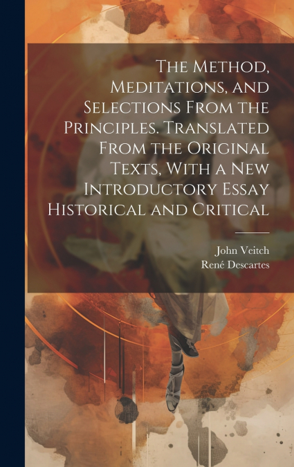 The Method, Meditations, and Selections From the Principles. Translated From the Original Texts, With a new Introductory Essay Historical and Critical