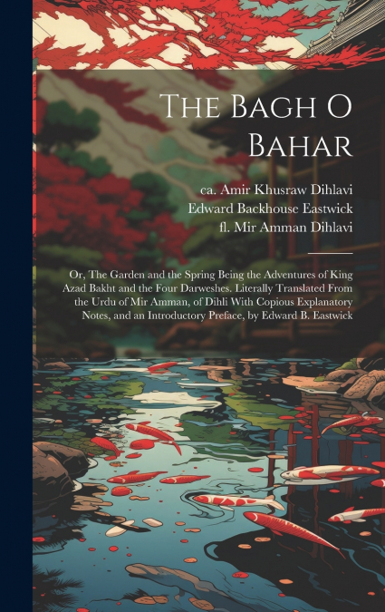 The Bagh o Bahar; or, The Garden and the Spring Being the Adventures of King Azad Bakht and the Four Darweshes. Literally Translated From the Urdu of Mir Amman, of Dihli With Copious Explanatory Notes