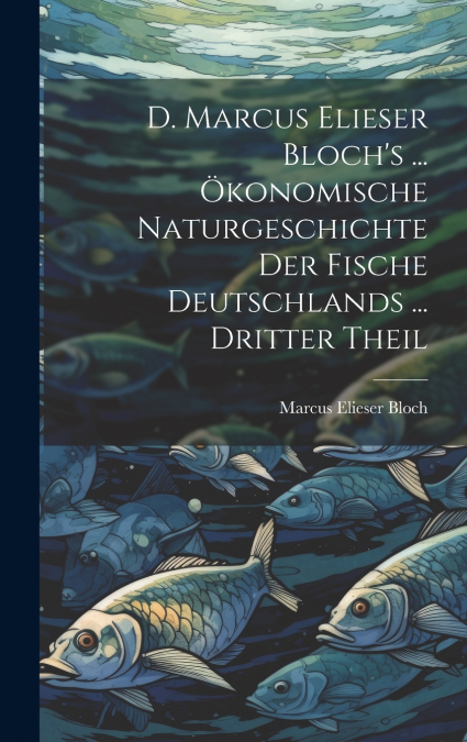 D. Marcus Elieser Bloch’s ... Ökonomische Naturgeschichte Der Fische Deutschlands ... dritter Theil