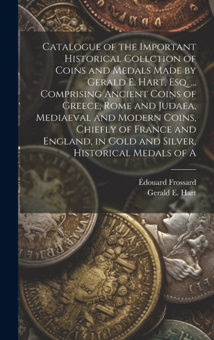 Catalogue of the Important Historical Collction of Coins and Medals Made by Gerald E. Hart, esq. ... Comprising Ancient Coins of Greece, Rome and Judaea, Mediaeval and Modern Coins, Chiefly of France 