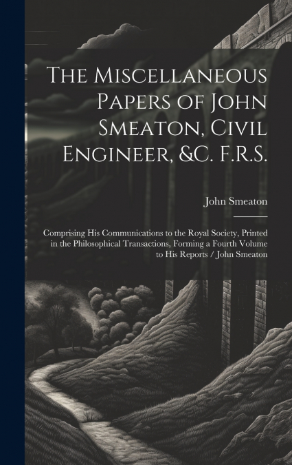 The Miscellaneous Papers of John Smeaton, Civil Engineer, &c. F.R.S.