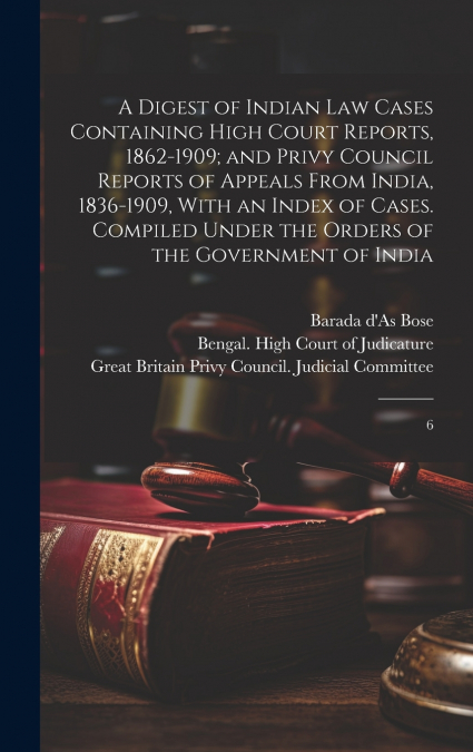 A Digest of Indian law Cases Containing High Court Reports, 1862-1909; and Privy Council Reports of Appeals From India, 1836-1909, With an Index of Cases. Compiled Under the Orders of the Government o