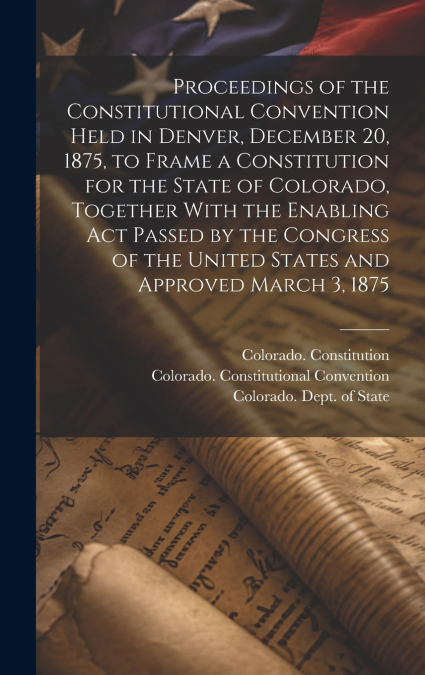 Proceedings of the Constitutional Convention Held in Denver, December 20, 1875, to Frame a Constitution for the State of Colorado, Together With the Enabling act Passed by the Congress of the United S