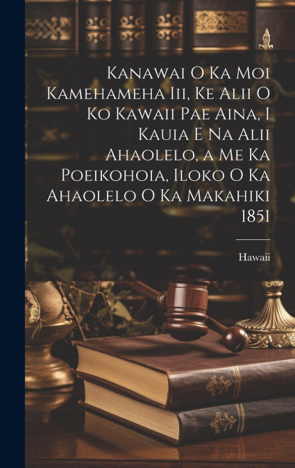 Kanawai O Ka Moi Kamehameha Iii, Ke Alii O Ko Kawaii Pae Aina, I Kauia E Na Alii Ahaolelo, a Me Ka Poeikohoia, Iloko O Ka Ahaolelo O Ka Makahiki 1851