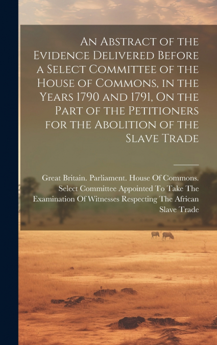 An Abstract of the Evidence Delivered Before a Select Committee of the House of Commons, in the Years 1790 and 1791, On the Part of the Petitioners for the Abolition of the Slave Trade
