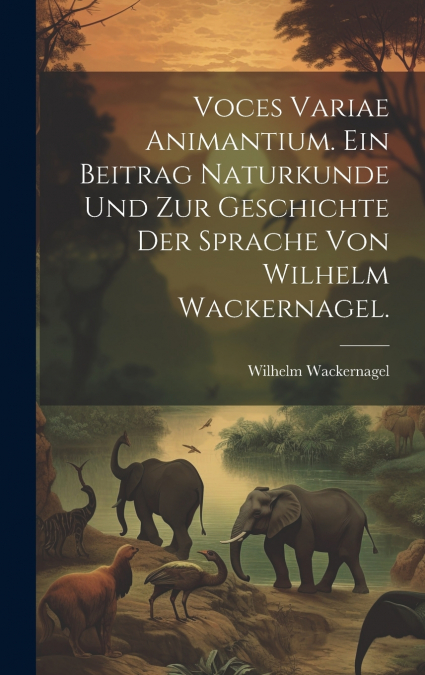 Voces variae Animantium. Ein Beitrag Naturkunde und zur Geschichte der Sprache von Wilhelm Wackernagel.