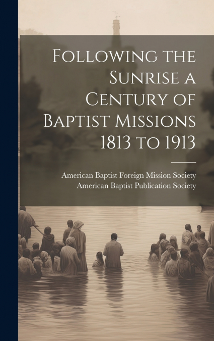Following the Sunrise a Century of Baptist Missions 1813 to 1913