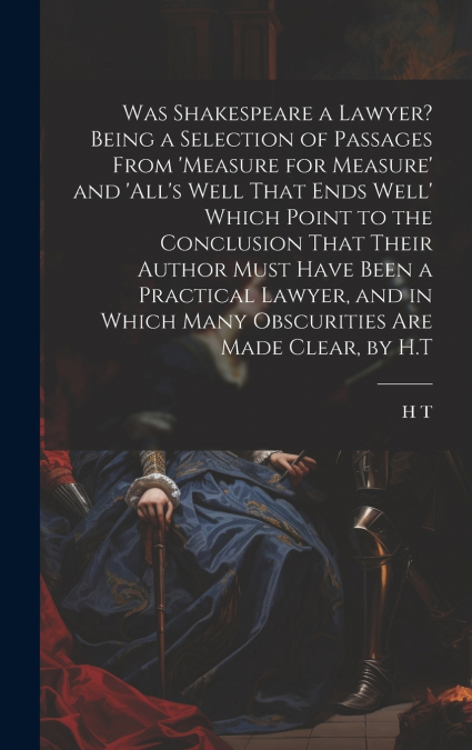 Was Shakespeare a Lawyer? Being a Selection of Passages From ’measure for Measure’ and ’all’s Well That Ends Well’ Which Point to the Conclusion That Their Author Must Have Been a Practical Lawyer, an