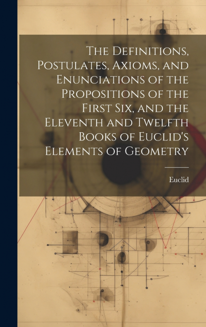 The Definitions, Postulates, Axioms, and Enunciations of the Propositions of the First Six, and the Eleventh and Twelfth Books of Euclid’s Elements of Geometry