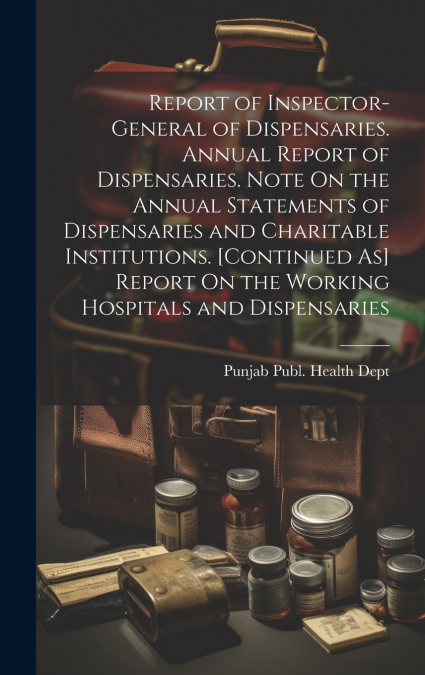 Report of Inspector-General of Dispensaries. Annual Report of Dispensaries. Note On the Annual Statements of Dispensaries and Charitable Institutions. [Continued As] Report On the Working Hospitals an