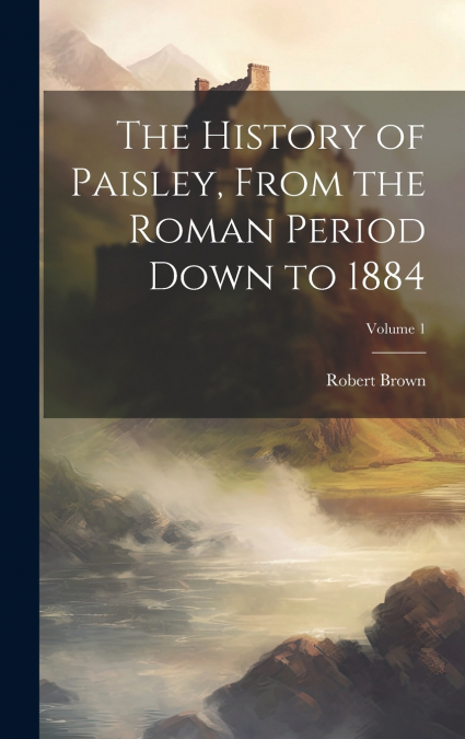 The History of Paisley, From the Roman Period Down to 1884; Volume 1