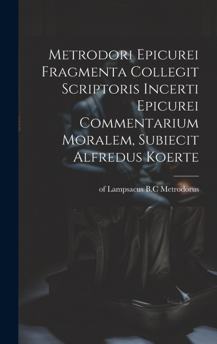 Metrodori Epicurei Fragmenta collegit scriptoris incerti Epicurei Commentarium moralem, subiecit Alfredus Koerte