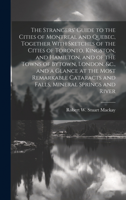 The Strangers’ Guide to the Cities of Montreal and Quebec, Together With Sketches of the Cities of Toronto, Kingston, and Hamilton, and of the Towns of Bytown, London, &c., and a Glance at the Most Re