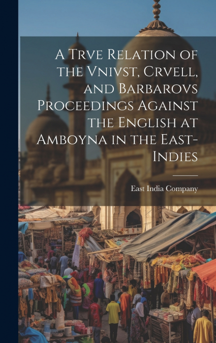 A Trve Relation of the Vnivst, Crvell, and Barbarovs Proceedings Against the English at Amboyna in the East-Indies