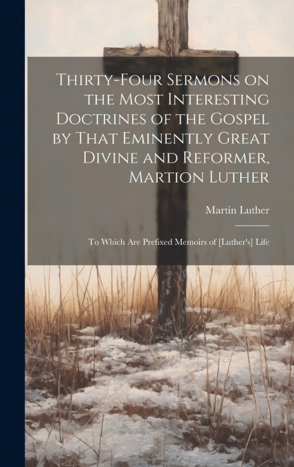 Thirty-four Sermons on the Most Interesting Doctrines of the Gospel by That Eminently Great Divine and Reformer, Martion Luther