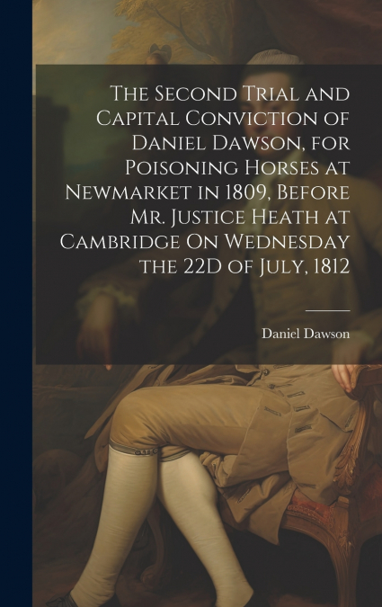 The Second Trial and Capital Conviction of Daniel Dawson, for Poisoning Horses at Newmarket in 1809, Before Mr. Justice Heath at Cambridge On Wednesday the 22D of July, 1812