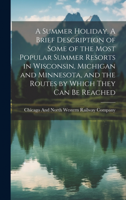 A Summer Holiday. A Brief Description of Some of the Most Popular Summer Resorts in Wisconsin, Michigan and Minnesota, and the Routes by Which They can be Reached