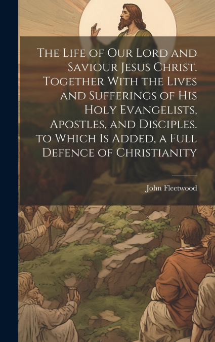 The Life of Our Lord and Saviour Jesus Christ. Together With the Lives and Sufferings of His Holy Evangelists, Apostles, and Disciples. to Which Is Added, a Full Defence of Christianity