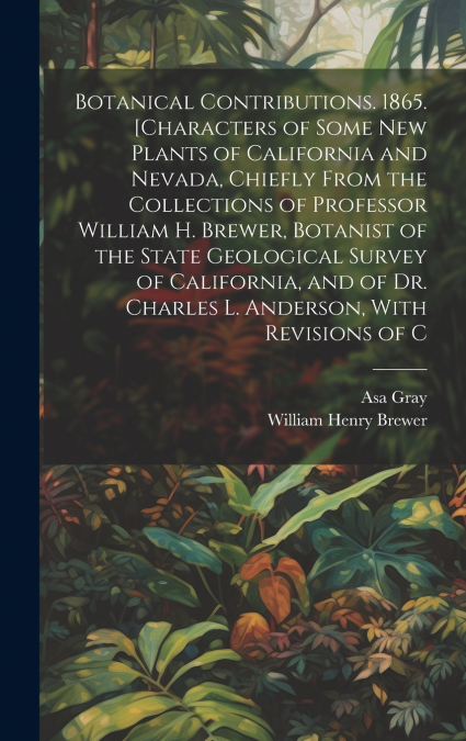 Botanical Contributions. 1865. [Characters of Some new Plants of California and Nevada, Chiefly From the Collections of Professor William H. Brewer, Botanist of the State Geological Survey of Californ