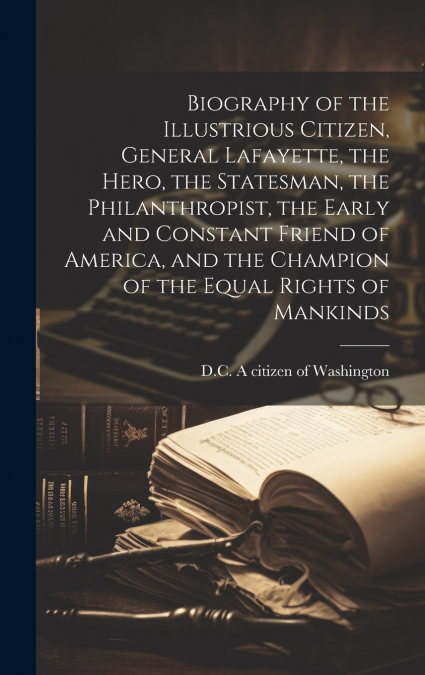 Biography of the Illustrious Citizen, General Lafayette, the Hero, the Statesman, the Philanthropist, the Early and Constant Friend of America, and the Champion of the Equal Rights of Mankinds