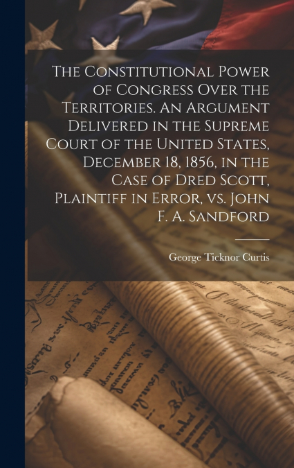 The Constitutional Power of Congress Over the Territories. An Argument Delivered in the Supreme Court of the United States, December 18, 1856, in the Case of Dred Scott, Plaintiff in Error, vs. John F