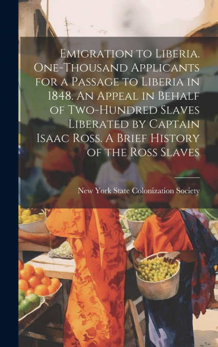 Emigration to Liberia. One-thousand Applicants for a Passage to Liberia in 1848. An Appeal in Behalf of Two-hundred Slaves Liberated by Captain Isaac Ross. A Brief History of the Ross Slaves
