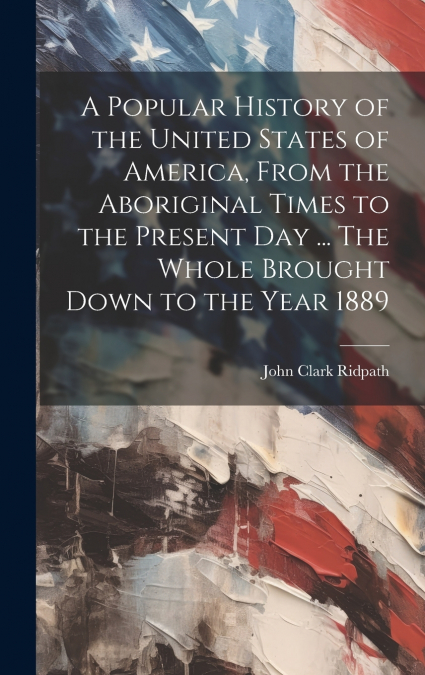 A Popular History of the United States of America, From the Aboriginal Times to the Present day ... The Whole Brought Down to the Year 1889