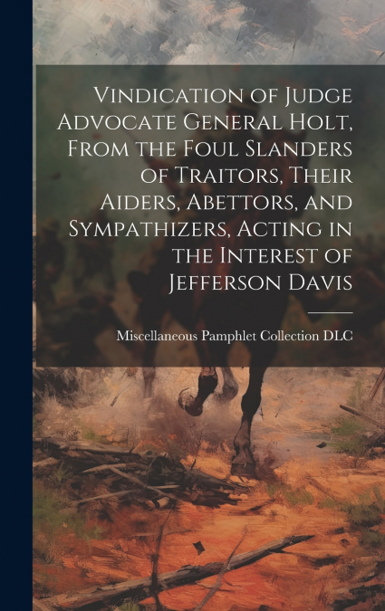 Vindication of Judge Advocate General Holt, From the Foul Slanders of Traitors, Their Aiders, Abettors, and Sympathizers, Acting in the Interest of Jefferson Davis
