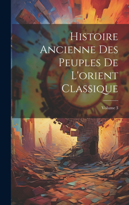 Histoire Ancienne Des Peuples De L’orient Classique; Volume 3