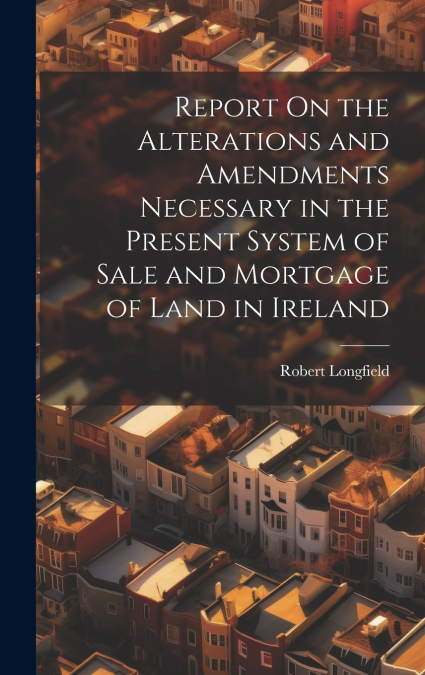 Report On the Alterations and Amendments Necessary in the Present System of Sale and Mortgage of Land in Ireland
