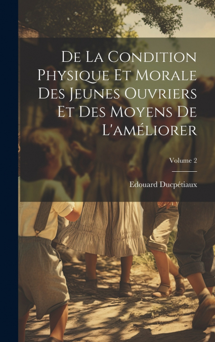 De La Condition Physique Et Morale Des Jeunes Ouvriers Et Des Moyens De L’améliorer; Volume 2