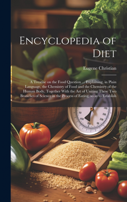 Encyclopedia of Diet; a Treatise on the Food Question ... Explaining, in Plain Language, the Chemistry of Food and the Chemistry of the Human Body, Together With the art of Uniting These two Branches 