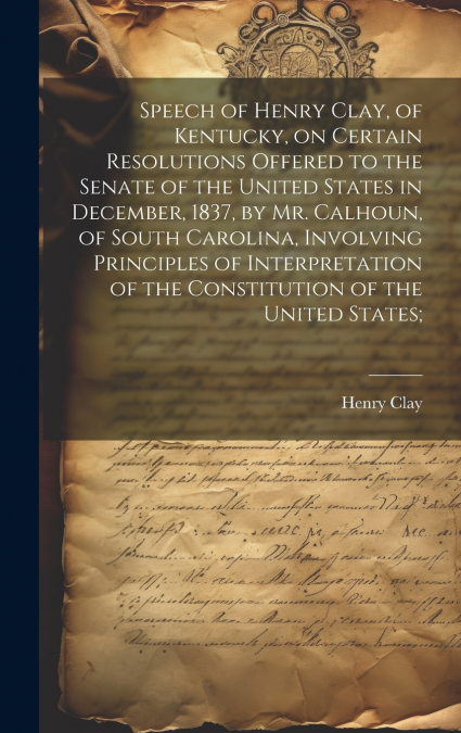 Speech of Henry Clay, of Kentucky, on Certain Resolutions Offered to the Senate of the United States in December, 1837, by Mr. Calhoun, of South Carolina, Involving Principles of Interpretation of the
