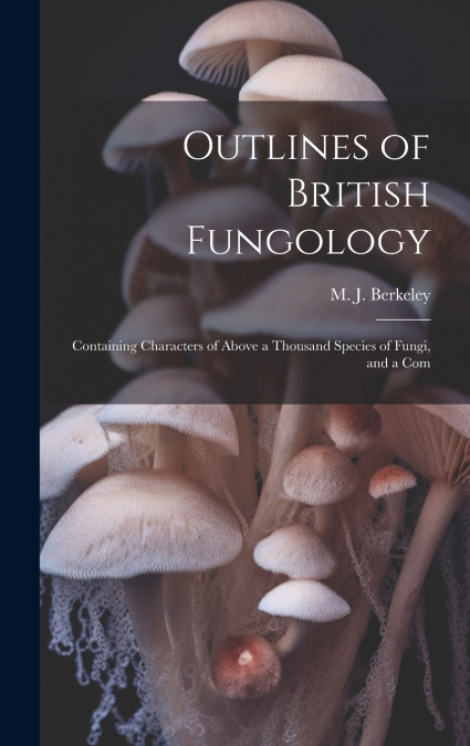 Outlines of British Fungology; Containing Characters of Above a Thousand Species of Fungi, and a Com