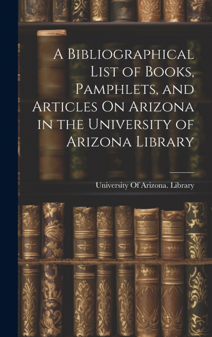 A Bibliographical List of Books, Pamphlets, and Articles On Arizona in the University of Arizona Library