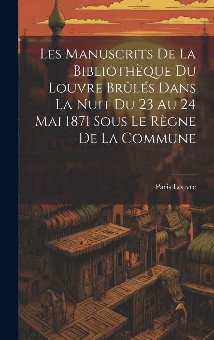 Les Manuscrits De La Bibliothèque Du Louvre Brûlés Dans La Nuit Du 23 Au 24 Mai 1871 Sous Le Règne De La Commune