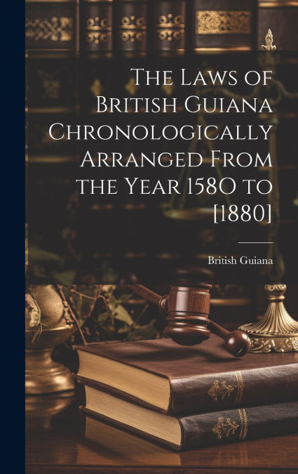 The Laws of British Guiana Chronologically Arranged From the Year 158O to [1880]