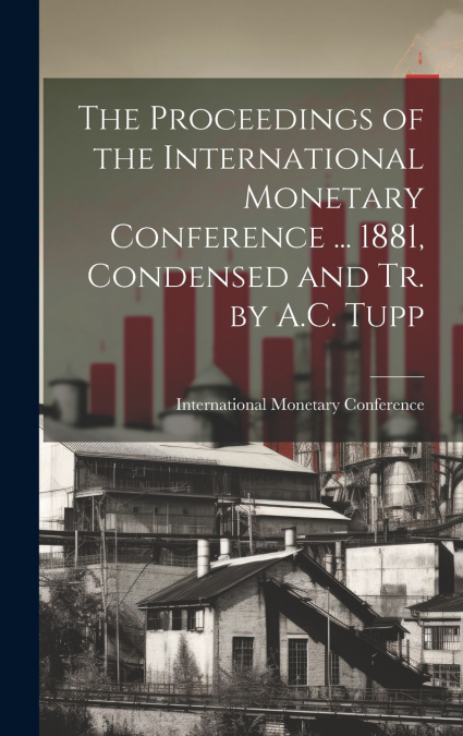 The Proceedings of the International Monetary Conference ... 1881, Condensed and Tr. by A.C. Tupp