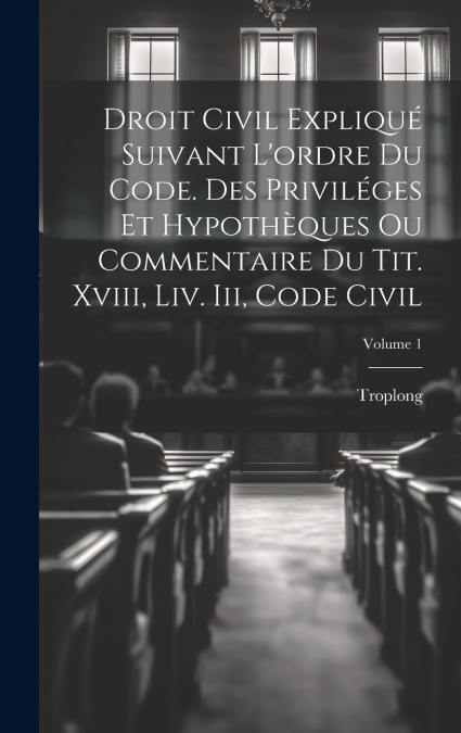 Droit Civil Expliqué Suivant L’ordre Du Code. Des Priviléges Et Hypothèques Ou Commentaire Du Tit. Xviii, Liv. Iii, Code Civil; Volume 1