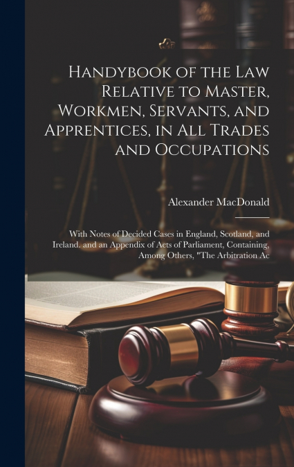 Handybook of the Law Relative to Master, Workmen, Servants, and Apprentices, in All Trades and Occupations