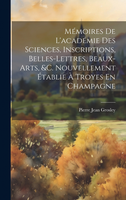 Mémoires De L’académie Des Sciences, Inscriptions, Belles-Lettres, Beaux-Arts, &c. Nouvellement Établie À Troyes En Champagne