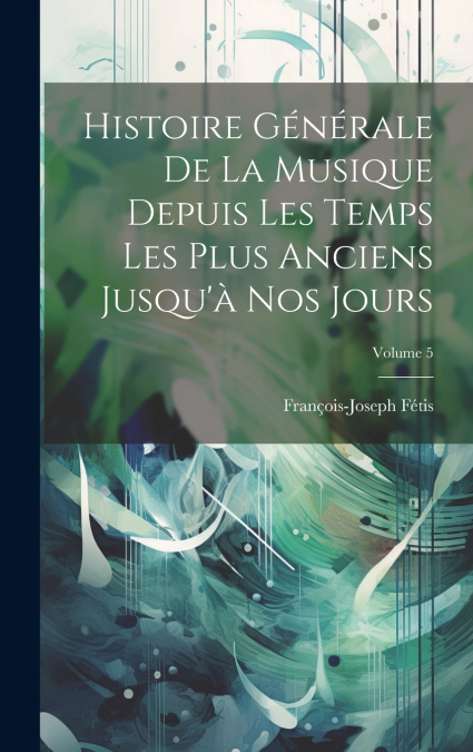 Histoire Générale De La Musique Depuis Les Temps Les Plus Anciens Jusqu’à Nos Jours; Volume 5