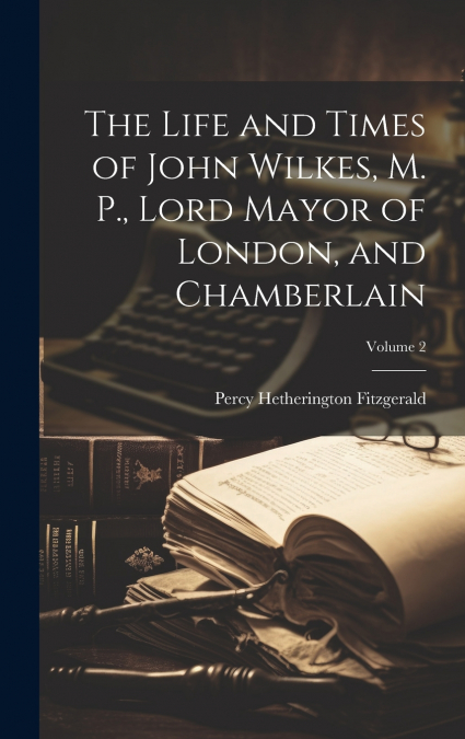 The Life and Times of John Wilkes, M. P., Lord Mayor of London, and Chamberlain; Volume 2