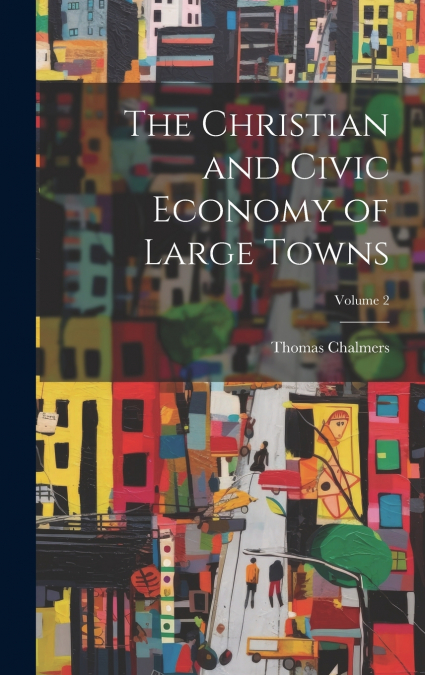 The Christian and Civic Economy of Large Towns; Volume 2