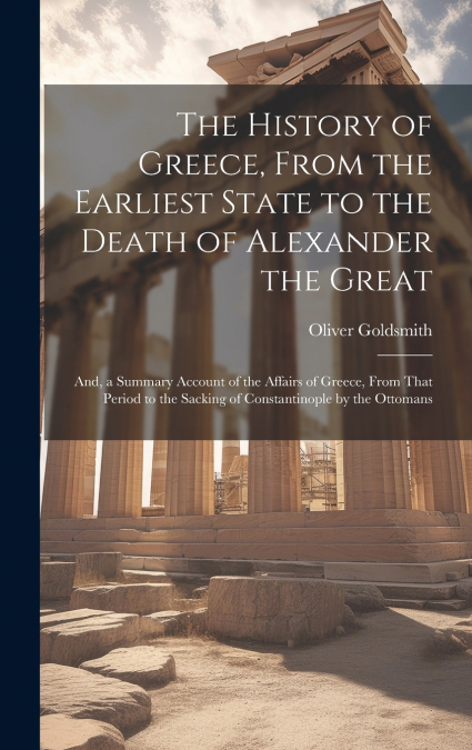 The History of Greece, From the Earliest State to the Death of Alexander the Great ; And, a Summary Account of the Affairs of Greece, From That Period to the Sacking of Constantinople by the Ottomans