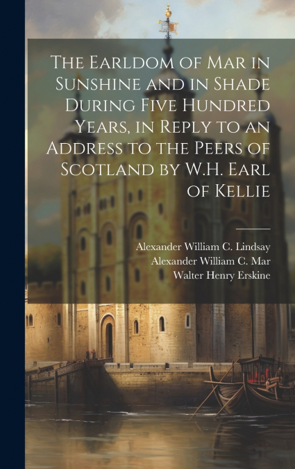 The Earldom of Mar in Sunshine and in Shade During Five Hundred Years, in Reply to an Address to the Peers of Scotland by W.H. Earl of Kellie